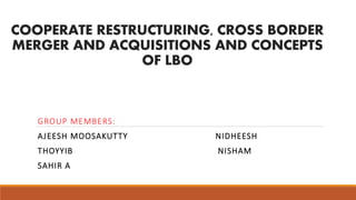 COOPERATE RESTRUCTURING, CROSS BORDER
MERGER AND ACQUISITIONS AND CONCEPTS
OF LBO
GROUP MEMBERS:
AJEESH MOOSAKUTTY NIDHEESH
THOYYIB NISHAM
SAHIR A
 