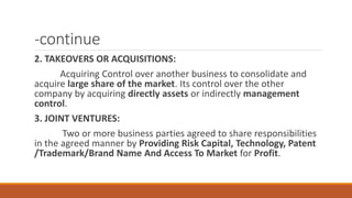 -continue
2. TAKEOVERS OR ACQUISITIONS:
Acquiring Control over another business to consolidate and
acquire large share of the market. Its control over the other
company by acquiring directly assets or indirectly management
control.
3. JOINT VENTURES:
Two or more business parties agreed to share responsibilities
in the agreed manner by Providing Risk Capital, Technology, Patent
/Trademark/Brand Name And Access To Market for Profit.
 