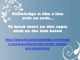 Knowledge is like a line
with no ends…
To know more on this topic
click on the link below
http://www.educorporatebridge.com/merge
rs-and-acquisitions/cross-border-merger-
and-acquisitions/
 