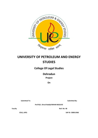 UNIVERSITY OF PETROLEUM AND ENERGY
STUDIES
College Of Legal Studies
Dehradun
Project
On
Submitted To: Submitted By:
Prof M/s. Shruti Reddy FARHAN NEGUIVE
Faculty Roll. No- 48
COLS, UPES SAP ID- 500011968
 
