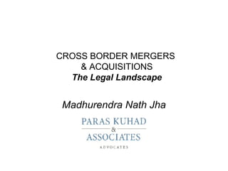 CROSS BORDER MERGERS
    & ACQUISITIONS
  The Legal Landscape


 Madhurendra Nath Jha
 