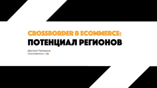 потенциал регионов
crossborder в ecommerce:
Дмитрий Пивоваров,
сооснователь
 