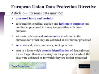 European Union Data Protection Directive
Article 6 – Personal data must be:
• processed fairly and lawfully
• collected for specified, explicit and legitimate purposes and
  not further processed in a way incompatible with those
  purposes
• adequate, relevant and not excessive in relation to the
  purposes for which they are collected and/or further processed
• accurate and, where necessary, kept up to date
• kept in a form which permits identification of data subjects
  for no longer than is necessary for the purposes for which the
  data were collected or for which they are further processed



                                                                   13
 