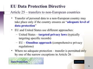 EU Data Protection Directive
Article 25 – transfers to non-European countries
• Transfer of personal data to a non-European country may
  take place only if the country ensures an “adequate level of
  data protection”
• EU and United States use different approaches:
   – United States – targeted privacy laws (typically
     targeting specific records)
   – EU – Omnibus approach (comprehensive privacy
     regulations)
• Where no adequate protection – transfer is permitted only
  by one of the narrow exceptions in Article 26


                                                            16
 