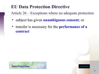 EU Data Protection Directive
Article 26 – Exceptions where no adequate protection
• subject has given unambiguous consent; or
• transfer is necessary for the performance of a
  contract




                                                   17
 