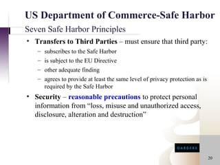 US Department of Commerce-Safe Harbor
Seven Safe Harbor Principles
• Transfers to Third Parties – must ensure that third party:
   – subscribes to the Safe Harbor
   – is subject to the EU Directive
   – other adequate finding
   – agrees to provide at least the same level of privacy protection as is
     required by the Safe Harbor
• Security – reasonable precautions to protect personal
  information from “loss, misuse and unauthorized access,
  disclosure, alteration and destruction”




                                                                             20
 