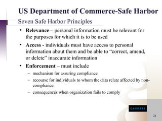 US Department of Commerce-Safe Harbor
Seven Safe Harbor Principles
• Relevance – personal information must be relevant for
  the purposes for which it is to be used
• Access - individuals must have access to personal
  information about them and be able to “correct, amend,
  or delete” inaccurate information
• Enforcement – must include
   – mechanism for assuring compliance
   – recourse for individuals to whom the data relate affected by non-
     compliance
   – consequences when organization fails to comply




                                                                         21
 