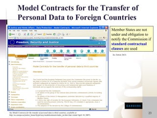 Model Contracts for the Transfer of
          Personal Data to Foreign Countries
                                                                                                         Member States are not
                                                                                                         under and obligation to
                                                                                                         notify the Commission if
                                                                                                         standard contractual
                                                                                                         clauses are used
                                                                                                         See Article 26(3)




See Model Contracts for the transfer of personal data to third countries, available at                                         23
http://ec.europa.eu/justice_home/fsj/privacy/modelcontracts/index_en.htm (last visited April 10, 2007)
 