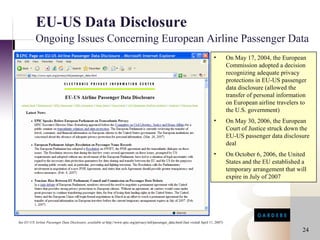 EU-US Data Disclosure
           Ongoing Issues Concerning European Airline Passenger Data
                                                                                                                                     •         On May 17, 2004, the European
                                                                                                                                               Commission adopted a decision
                                                                                                                                               recognizing adequate privacy
                                                                                                                                               protections in EU-US passenger
                                                                                                                                               data disclosure (allowed the
                                                                                                                                               transfer of personal information
                                                                                                                                               on European airline travelers to
                                                                                                                                               the U.S. government)
                                                                                                                                     •         On May 30, 2006, the European
                                                                                                                                               Court of Justice struck down the
                                                                                                                                               EU-US passenger data disclosure
                                                                                                                                               deal
                                                                                                                                     •         On October 6, 2006, the United
                                                                                                                                               States and the EU established a
                                                                                                                                               temporary arrangement that will
                                                                                                                                               expire in July of 2007




See EU-US Airline Passenger Data Disclosure, available at http://www.epic.org/privacy/intl/passenger_data.html (last visited April 11, 2007)

                                                                                                                                                                             24
 