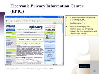 Electronic Privacy Information Center
          (EPIC)
                                                                                                             •   A public interest research center
                                                                                                                 in Washington, D.C.
                                                                                                             •   Established in 1994
                                                                                                             •   Focuses on emerging civil
                                                                                                                 liberties issues and protecting
                                                                                                                 privacy, the First Amendment, and
                                                                                                                 constitutional values




See Electronic Privacy Information Center, available at http://www.epic.org/ (last visited April 10, 2007)

                                                                                                                                                25
 