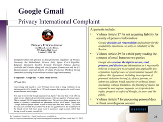 Google Gmail
           Privacy International Complaint
                                                                                                        Arguments include:
                                                                                                        •   Violates Article 17 for not accepting liability for
                                                                                                            security of personal information
                                                                                                             Google disclaims all responsibility and liability for the
                                                                                                             availability, timeliness, security or reliability of the
                                                                                                             Service.
                                                                                                        •   Violates Article 29 for a third party reading the
                                                                                                            contents of email between two parties
                                                                                                             Google also reserves the right to access, read,
                                                                                                             preserve, and disclose any information as it reasonably
                                                                                                             believes is necessary to (a) satisfy any applicable law,
                                                                                                             regulation, legal process or governmental request, (b)
                                                                                                             enforce this Agreement, including investigation of
                                                                                                             potential violations hereof, (c) detect, prevent, or
                                                                                                             otherwise address fraud, security or technical issues
                                                                                                             (including, without limitation, the filtering of spam), (d)
                                                                                                             respond to user support requests, or (e) protect the
                                                                                                             rights, property or safety of Google, its users and the
                                                                                                             public.
                                                                                                        •   Violates Article 7 for processing personal data
                                                                                                            without unambiguous consent


See Complaint: Google Inc – Gmail email service, available at
http://www.privacyinternational.org/issues/internet/gmail-complaint.pdf (last visited April 11, 2007)
                                                                                                                                                                   28
 