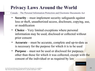 Privacy Laws Around the World
           Canada – The Personal Information Protection and Electronic Documents Act

             • Security – must implement security safeguards against
               loss or theft, unauthorized access, disclosure, copying, use,
               or modification
             • Choice – Very limited exceptions where personal
               information may be used, disclosed or collected without
               prior consent
             • Accurate – must be accurate, complete and up-to-date as
               is necessary for the purpose for which it is to be used
             • Purpose – must not be used or disclosed for purposes
               other than those for which it was collected, except with the
               consent of the individual or as required by law

See The Personal Information Protection and Electronic Documents Act, available at     33
http://www.privcom.gc.ca/legislation/02_06_01_e.asp (last visited April 12, 2007)
 