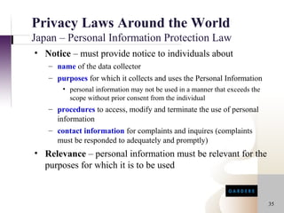 Privacy Laws Around the World
Japan – Personal Information Protection Law
• Notice – must provide notice to individuals about
   – name of the data collector
   – purposes for which it collects and uses the Personal Information
       • personal information may not be used in a manner that exceeds the
         scope without prior consent from the individual
   – procedures to access, modify and terminate the use of personal
     information
   – contact information for complaints and inquires (complaints
     must be responded to adequately and promptly)
• Relevance – personal information must be relevant for the
  purposes for which it is to be used


                                                                             35
 