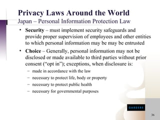 Privacy Laws Around the World
Japan – Personal Information Protection Law
• Security – must implement security safeguards and
  provide proper supervision of employees and other entities
  to which personal information may be may be entrusted
• Choice – Generally, personal information may not be
  disclosed or made available to third parties without prior
  consent (“opt in”); exceptions, when disclosure is:
   – made in accordance with the law
   – necessary to protect life, body or property
   – necessary to protect public health
   – necessary for governmental purposes




                                                               36
 
