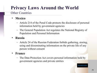 Privacy Laws Around the World
Other Countries
• Mexico
    – Article 214 of the Penal Code protects the disclosure of personal
      information held by government agencies
    – The General Population Act regulates the National Registry of
      Population and Personal Information
• Russia
    – Article 24 of the Russian Federation forbids gathering, storing,
      using and disseminating information on the private life of any
      person without consent
• France
    – The Data Protection Act covers personal information held by
      government agencies and private entities


                                                                          38
 