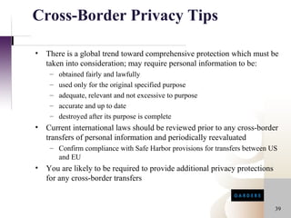 Cross-Border Privacy Tips

•   There is a global trend toward comprehensive protection which must be
    taken into consideration; may require personal information to be:
     –   obtained fairly and lawfully
     –   used only for the original specified purpose
     –   adequate, relevant and not excessive to purpose
     –   accurate and up to date
     –   destroyed after its purpose is complete
•   Current international laws should be reviewed prior to any cross-border
    transfers of personal information and periodically reevaluated
     – Confirm compliance with Safe Harbor provisions for transfers between US
       and EU
•   You are likely to be required to provide additional privacy protections
    for any cross-border transfers


                                                                              39
 
