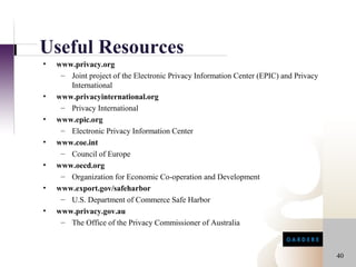 Useful Resources
•   www.privacy.org
     – Joint project of the Electronic Privacy Information Center (EPIC) and Privacy
       International
•   www.privacyinternational.org
     – Privacy International
•   www.epic.org
     – Electronic Privacy Information Center
•   www.coe.int
     – Council of Europe
•   www.oecd.org
     – Organization for Economic Co-operation and Development
•   www.export.gov/safeharbor
     – U.S. Department of Commerce Safe Harbor
•   www.privacy.gov.au
     – The Office of the Privacy Commissioner of Australia



                                                                                       40
 