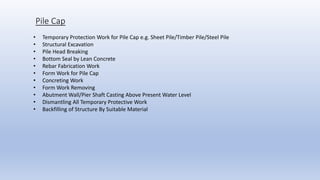Pile Cap
• Temporary Protection Work for Pile Cap e.g. Sheet Pile/Timber Pile/Steel Pile
• Structural Excavation
• Pile Head Breaking
• Bottom Seal by Lean Concrete
• Rebar Fabrication Work
• Form Work for Pile Cap
• Concreting Work
• Form Work Removing
• Abutment Wall/Pier Shaft Casting Above Present Water Level
• Dismantling All Temporary Protective Work
• Backfilling of Structure By Suitable Material
 