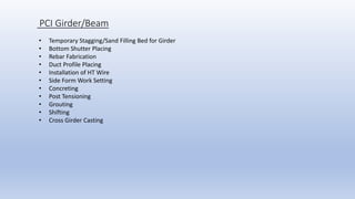 PCI Girder/Beam
• Temporary Stagging/Sand Filling Bed for Girder
• Bottom Shutter Placing
• Rebar Fabrication
• Duct Profile Placing
• Installation of HT Wire
• Side Form Work Setting
• Concreting
• Post Tensioning
• Grouting
• Shifting
• Cross Girder Casting
 