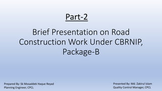 Brief Presentation on Road
Construction Work Under CBRNIP,
Package-B
Part-2
Prepared By: Sk Mosaddek Haque Reyad
Planning Engineer, CPCL
Presented By: Md. Zakirul Islam
Quality Control Manager, CPCL
 