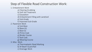 1. Embankment Work
a) Clearing Grubbing
b) Soft Soil Treatment
c) Excavation
d) Embankment Filling with sand/soil
e) Sub-Grade
f) Improved Sub-Grade
2. Pavement Work
a) Sub-Base
b) Base-(II)
c) Base-(I)
d) Prime Coat
e) Binder Course
f) Tack Coat
g) Wearing Course
3. Misc. Work
a) Thermoplastic Road Marking
b) W Beam Guard Rail
c) Drainage Work
Step of Flexible Road Construction Work:
 