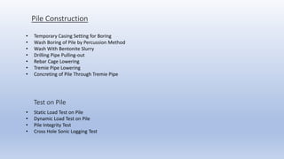 Test on Pile
Pile Construction
• Temporary Casing Setting for Boring
• Wash Boring of Pile by Percussion Method
• Wash With Bentonite Slurry
• Drilling Pipe Pulling-out
• Rebar Cage Lowering
• Tremie Pipe Lowering
• Concreting of Pile Through Tremie Pipe
• Static Load Test on Pile
• Dynamic Load Test on Pile
• Pile Integrity Test
• Cross Hole Sonic Logging Test
 
