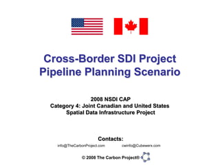 Cross-Border SDI Project
Pipeline Planning Scenario

                 2008 NSDI CAP
  Category 4: Joint Canadian and United States
       Spatial Data Infrastructure Project



                         Contacts:
                                  cwinfo@Cubewerx.com
    info@TheCarbonProject.com


                © 2008 The Carbon Project®
 
