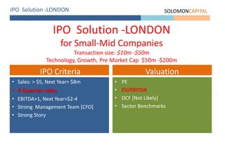 IPO Solution -LONDON SOLOMONCAPITAL
IPO Solution -LONDON
for Small-Mid Companies
Transaction size: $10m -$50m
Technology, Growth, Pre Market Cap $50m -$200m
• Sales: > $5, Next Year> $8m
• 4 Quarter sales
• EBITDA>1, Next Year>$2-4
• Strong Management Team [CFO]
• Strong Story
IPO Criteria
• PE
• EV/EBITDA
• DCF [Not Likely]
• Sector Benchmarks
Valuation
 