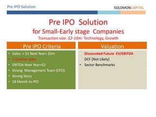 Pre IPO Solution SOLOMONCAPITAL
Pre IPO Solution
for Small-Early stage Companies
Transaction size: $2-10m: Technology, Growth
• Sales: > $1 Next Year> $5m
• 2 Quarter sales
• EBITDA Next Year>$2
• Strong Management Team [CFO]
• Strong Story
• 18 Month to IPO
Pre IPO Criteria
• Discounted Future EV/EBITDA
• DCF [Not Likely]
• Sector Benchmarks
Valuation
 
