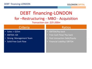 DEBT financing-LONDON SOLOMONCAPITAL
DEBT financing-LONDON
for –Restructuring - MBO - Acquisition
Transaction size: $25-200m
• Sales: > $25m
• EBITDA >$4
• Strong Management Team
• Solid Free Cash Flow
Criteria
• EBITDA/Pay back
• Free Cash Flow/ Pay back
• Post transaction Debt/Equity
• Financial Liability/ EBITDA
Ratios
 