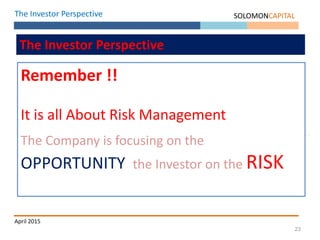 23
The Investor Perspective SOLOMONCAPITAL
April 2015
The Investor Perspective
Remember !!
It is all About Risk Management
The Company is focusing on the
OPPORTUNITY the Investor on the RISK
 