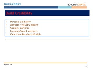 27
Build Credibility SOLOMONCAPITAL
April 2015
Build Credibility
• Personal Credibility
• Advisers / industry experts
• Strategic partners
• Investors/board members
• Clear Plan &Business Models
 