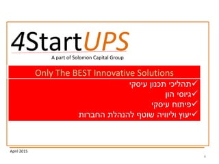 4
April 2015
4StartUPS
‫ויעוץ‬ ‫ליווי‬‫עיסקי‬‫הזנק‬ ‫לחברות‬ START UPS -Only The BEST Innovative Solutions
‫תכנון‬ ‫תהליכי‬‫עיסקי‬
‫הון‬ ‫גיוסי‬
‫פיתוח‬‫עיסקי‬
‫החברות‬ ‫להנהלת‬ ‫שוטף‬ ‫וליוויה‬ ‫יעוץ‬
A part of Solomon Capital Group
 
