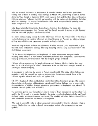 India has accused Pakistan of its involvement in terrorist activities also in other parts of the
country such as blasts in Bombay stock exchange in March 1993, airdropping of arms in Purulia
district in West Bengal in December 1995, bomb blasts in Delhi and Red Fort firing in December
2000, the attack on Parliament in 2002 and elsewhere with the motives of destabilising the Indian
polity and economy. ISI is active in northeastern India and it is reported to be operating from
Nepal, Bangladesh and even Bhutan.
India faces yet another threat in the form of narco-terrorism from Pakistan. The narco-link
between the drug smugglers from Pakistan and ‘ the Punjab terrorists is known to exist. Reports
show the narco-link playing a role in the northeast.
In a plural and developing society like India differences between the political units of the state as
well as between various sections of society are bound to come up. Pakistan has taken advantage
of these vulnerabilities and encouraged separatist tendencies in India.
When the Naga National Council was established in 1956, Pakistan (East) was the first to give
the outfit moral and material training. The Naga leadership shares a very close relationship with
the Pakistani government.
Till the time of the independence of Bangladesh, all major northeastern insurgent outfits
including MNF and NSCN were trained by Pakistan in what is now Bangladesh. Even after the
break-up of Pakistan, the relationship with the insurgent groups continued.
Pakistani efforts at provoking the people of Jammu and Kashmir failed to fructify for a long
time. But it took advantages of internal disturbances in the late 1980s and managed to incite a
full-fledged armed insurgency.
Its experience in exploiting the tension in Punjab proved useful. The raising of the Taliban and
providing it with the material and logistical support gave the necessary morale boost to the
Pakistani agencies vis-a-vis their activities against India.
Till 1971, Bangladesh (then East Pakistan) was the base of most insurgent groups. The situation
changed after the liberation of Bangladesh but only until Mujibur Rehman was in power. After
the assassination of Mujibur Rehman, subsequent governments in Bangladesh have allowed ISI
activities directed against India to flourish.
The extremely porous Indo-Bangladesh border is prone to illegal immigration and has often been
used by the ISI to push in its agents. Similarly, due to the open borders between India and Nepal
the latter country serves as the easiest entry route. The hijacking of Indian Airlines aircraft IC814
from Kathmandu shows that the network is widespread.
Why India is vulnerable India is a large democratic state marked by diversity of ethnic/ religious
groups. Disaffection can easily be fanned into eruptions against other communities and state
symbols.
 