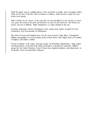 Much the largest state in a neighbourhood of less successful or smaller states (excepting China),
which are for most of the time ruled by dictators or military, India becomes a target for cross-
border terror groups.
India’s borders are not ‘secure’ in the sense they are vast and difficult at any one time to watch
over, given the terrain in the north and northwest as well as in the north-east. The borders are
porous, and easy to infiltrate. Illegal immigration is a major problem in the east.
Economic deprivation and low development levels among many regions occupied by some
communities have been grounds for disturbances.
The states of Assam and Nagaland have over the years received a large influx of immigrants.
Shifting demographics in an area already prone to tribal friction have helped touch off a number
of religious and cultural conflicts.
Poverty is endemic in the region, and many groups are demanding independence, citing neglect
and discrimination on the part of the Indian government as grounds for separation. Militant
groups like the United Liberation Front of Assam have targeted politicians and infrastructure in
an attempt to force out government influence.
 