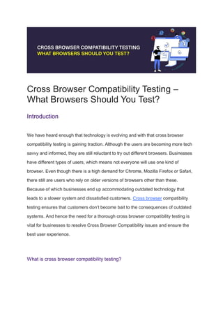 Cross Browser Compatibility Testing –
What Browsers Should You Test?
Introduction
We have heard enough that technology is evolving and with that cross browser
compatibility testing is gaining traction. Although the users are becoming more tech
savvy and informed, they are still reluctant to try out different browsers. Businesses
have different types of users, which means not everyone will use one kind of
browser. Even though there is a high demand for Chrome, Mozilla Firefox or Safari,
there still are users who rely on older versions of browsers other than these.
Because of which businesses end up accommodating outdated technology that
leads to a slower system and dissatisfied customers. Cross browser compatibility
testing ensures that customers don’t become bait to the consequences of outdated
systems. And hence the need for a thorough cross browser compatibility testing is
vital for businesses to resolve Cross Browser Compatibility issues and ensure the
best user experience.
What is cross browser compatibility testing?
 