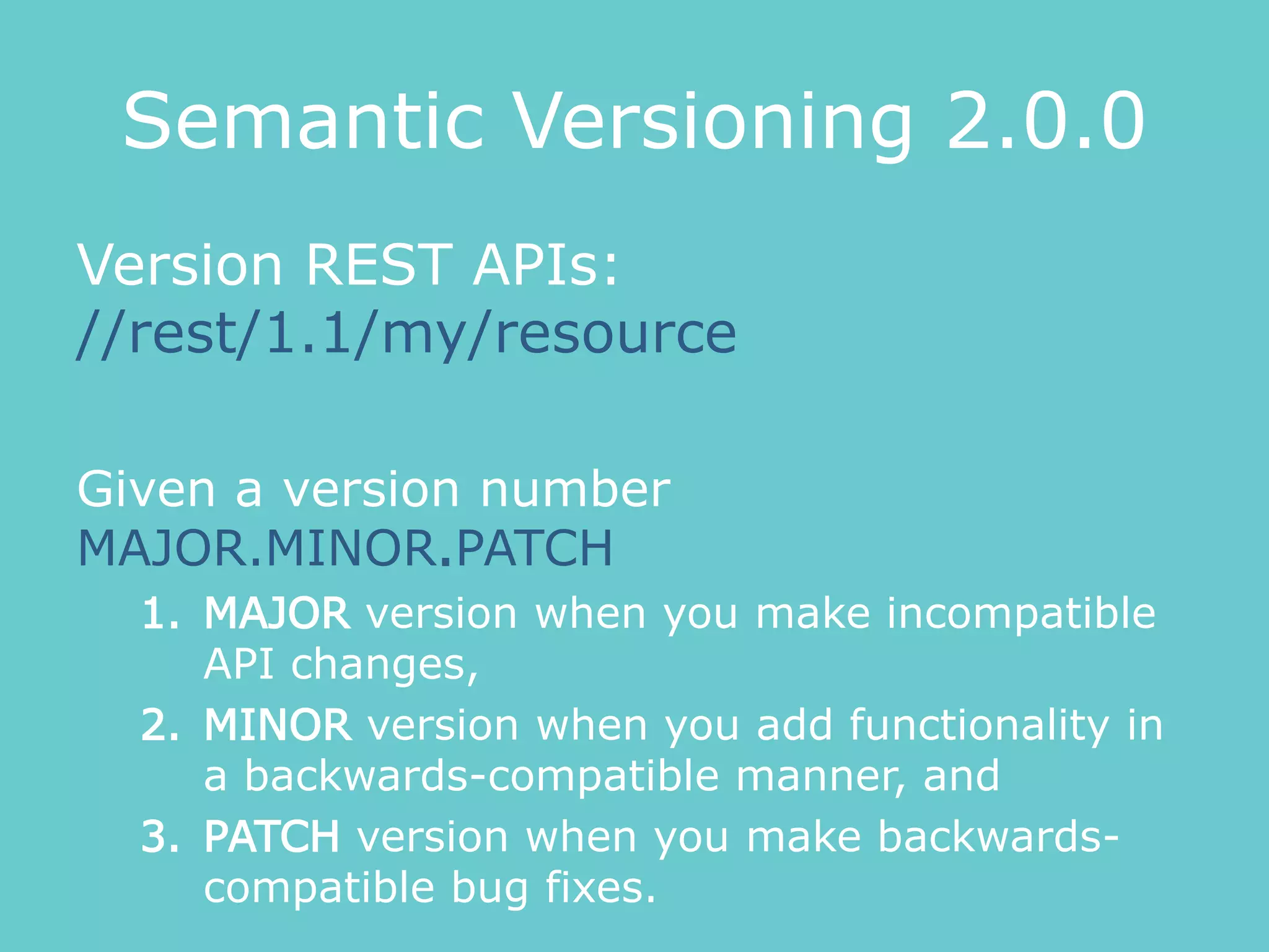 Semantic Versioning 2.0.0
Version REST APIs:
//rest/1.1/my/resource
Given a version number
MAJOR.MINOR.PATCH
1. MAJOR version when you make incompatible
API changes,
2. MINOR version when you add functionality in
a backwards-compatible manner, and
3. PATCH version when you make backwards-
compatible bug fixes.
 