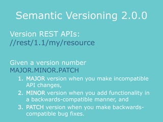 Semantic Versioning 2.0.0
Version REST APIs:
//rest/1.1/my/resource
Given a version number
MAJOR.MINOR.PATCH
1. MAJOR version when you make incompatible
API changes,
2. MINOR version when you add functionality in
a backwards-compatible manner, and
3. PATCH version when you make backwards-
compatible bug fixes.
 