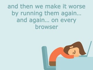 and then we make it worse
by running them again…
and again… on every
browser
 