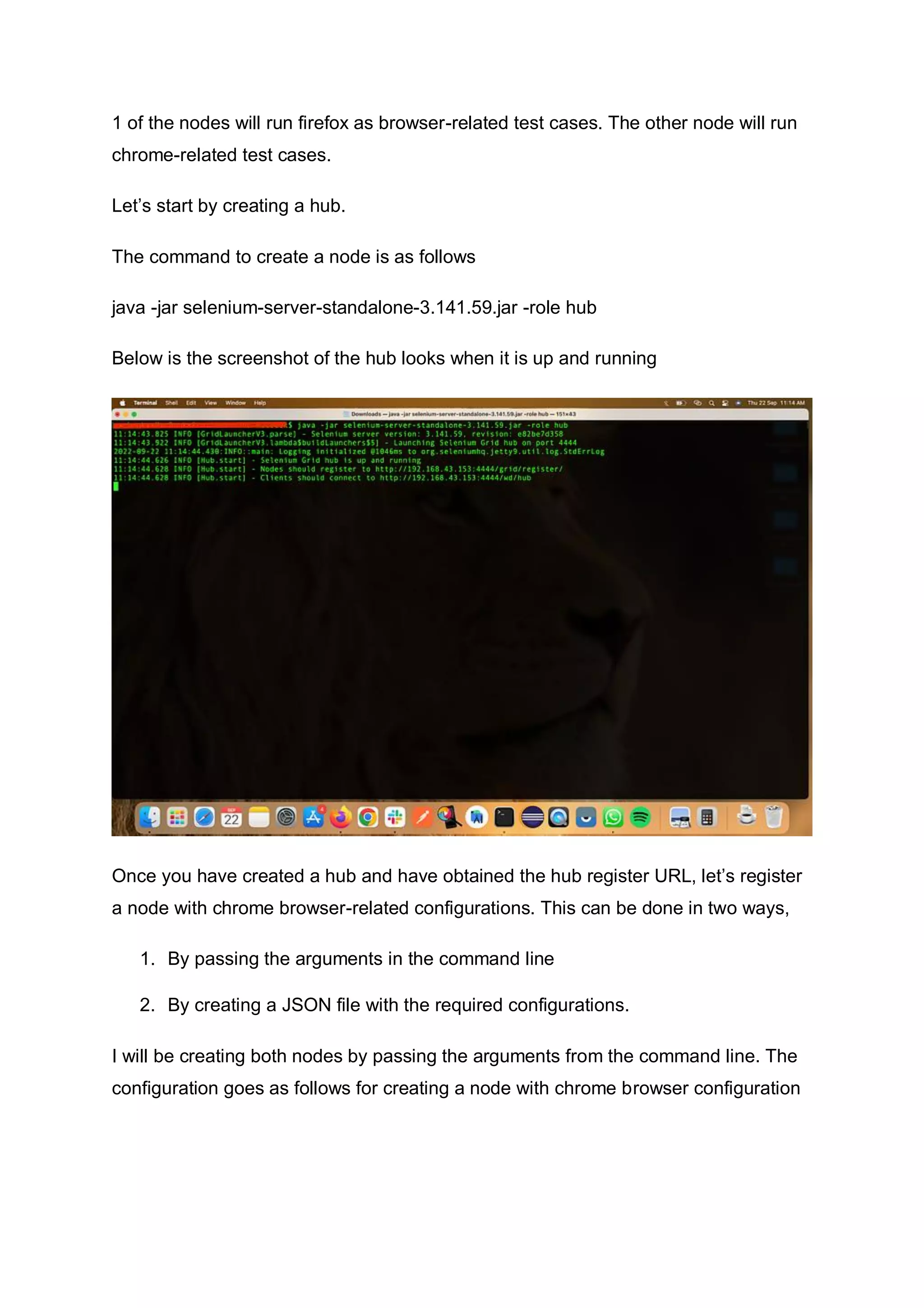 1 of the nodes will run firefox as browser-related test cases. The other node will run
chrome-related test cases.
Let’s start by creating a hub.
The command to create a node is as follows
java -jar selenium-server-standalone-3.141.59.jar -role hub
Below is the screenshot of the hub looks when it is up and running
Once you have created a hub and have obtained the hub register URL, let’s register
a node with chrome browser-related configurations. This can be done in two ways,
1. By passing the arguments in the command line
2. By creating a JSON file with the required configurations.
I will be creating both nodes by passing the arguments from the command line. The
configuration goes as follows for creating a node with chrome browser configuration
 