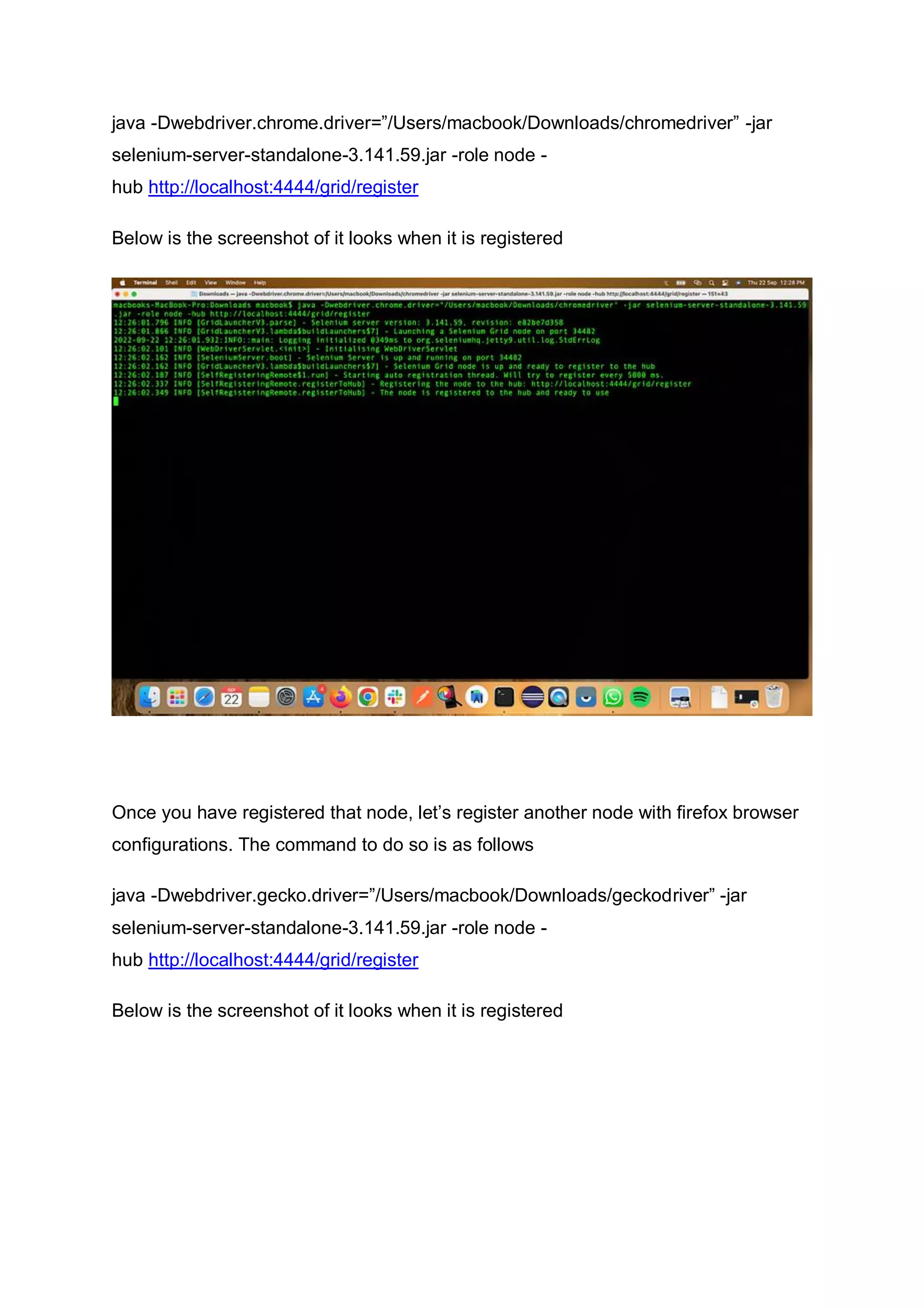 java -Dwebdriver.chrome.driver=”/Users/macbook/Downloads/chromedriver” -jar
selenium-server-standalone-3.141.59.jar -role node -
hub http://localhost:4444/grid/register
Below is the screenshot of it looks when it is registered
Once you have registered that node, let’s register another node with firefox browser
configurations. The command to do so is as follows
java -Dwebdriver.gecko.driver=”/Users/macbook/Downloads/geckodriver” -jar
selenium-server-standalone-3.141.59.jar -role node -
hub http://localhost:4444/grid/register
Below is the screenshot of it looks when it is registered
 