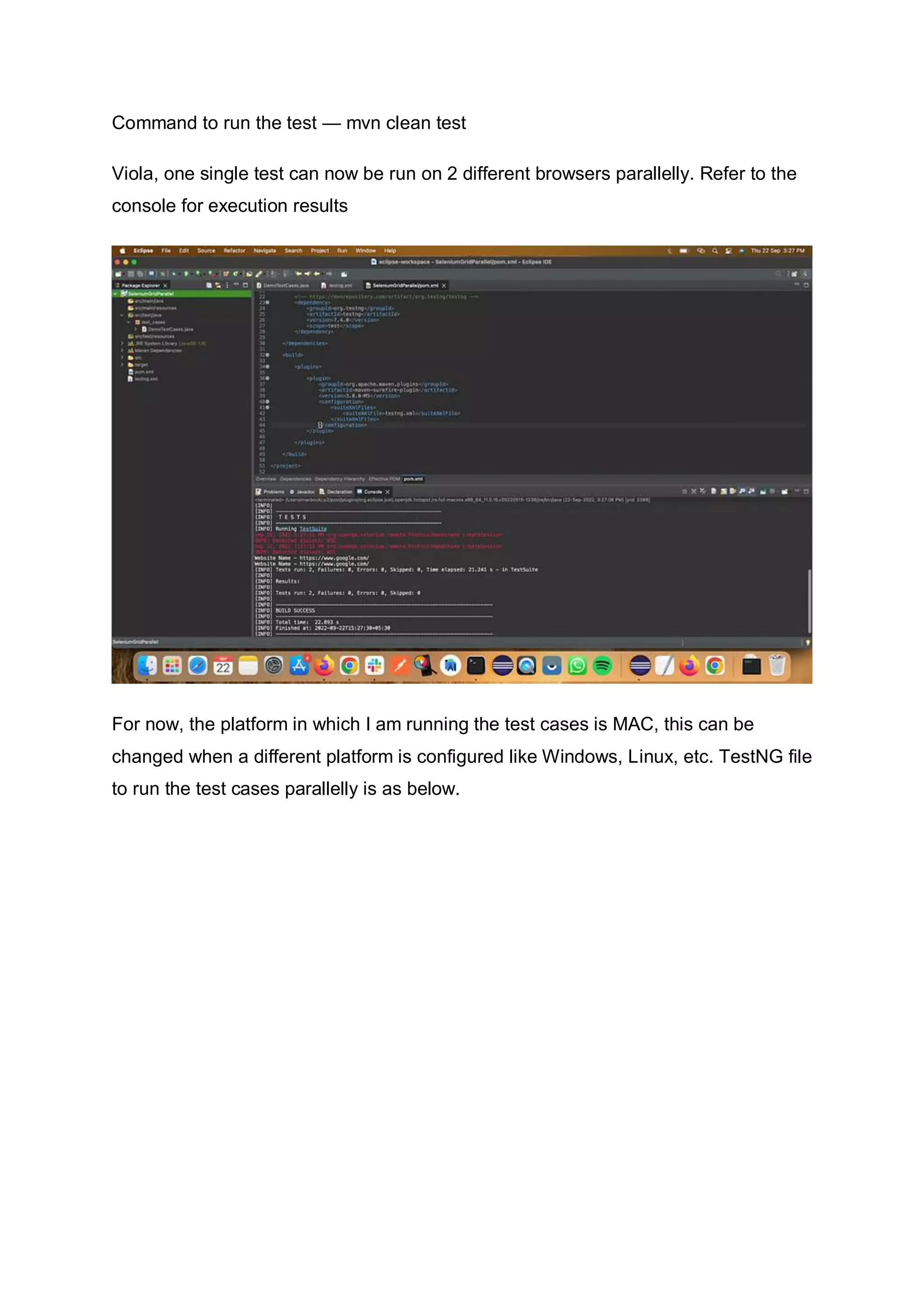 Command to run the test — mvn clean test
Viola, one single test can now be run on 2 different browsers parallelly. Refer to the
console for execution results
For now, the platform in which I am running the test cases is MAC, this can be
changed when a different platform is configured like Windows, Linux, etc. TestNG file
to run the test cases parallelly is as below.
 