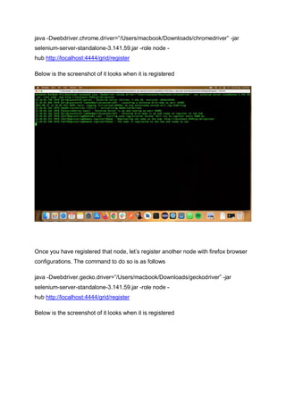 java -Dwebdriver.chrome.driver=”/Users/macbook/Downloads/chromedriver” -jar
selenium-server-standalone-3.141.59.jar -role node -
hub http://localhost:4444/grid/register
Below is the screenshot of it looks when it is registered
Once you have registered that node, let’s register another node with firefox browser
configurations. The command to do so is as follows
java -Dwebdriver.gecko.driver=”/Users/macbook/Downloads/geckodriver” -jar
selenium-server-standalone-3.141.59.jar -role node -
hub http://localhost:4444/grid/register
Below is the screenshot of it looks when it is registered
 
