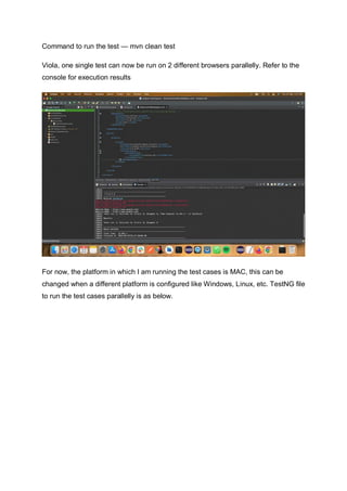 Command to run the test — mvn clean test
Viola, one single test can now be run on 2 different browsers parallelly. Refer to the
console for execution results
For now, the platform in which I am running the test cases is MAC, this can be
changed when a different platform is configured like Windows, Linux, etc. TestNG file
to run the test cases parallelly is as below.
 