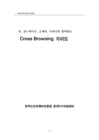 Cross Browsing 가이드




 IE, 넷스케이프, 오페라, 사파리와 함께하는

  Cross Browsing 가이드




       한국소프트웨어진흥원 공개SW지원센터




                     -1-
 