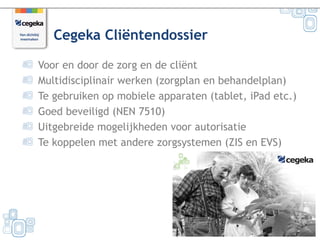 Cegeka Cliëntendossier

Voor en door de zorg en de cliënt
Multidisciplinair werken (zorgplan en behandelplan)
Te gebruiken op mobiele apparaten (tablet, iPad etc.)
Goed beveiligd (NEN 7510)
Uitgebreide mogelijkheden voor autorisatie
Te koppelen met andere zorgsystemen (ZIS en EVS)




                                                        1
 