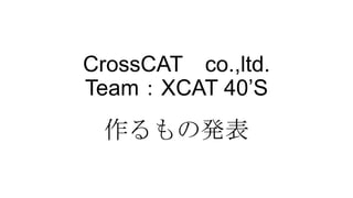 CrossCAT co.,ltd.
Team：XCAT 40’S
作るもの発表
 