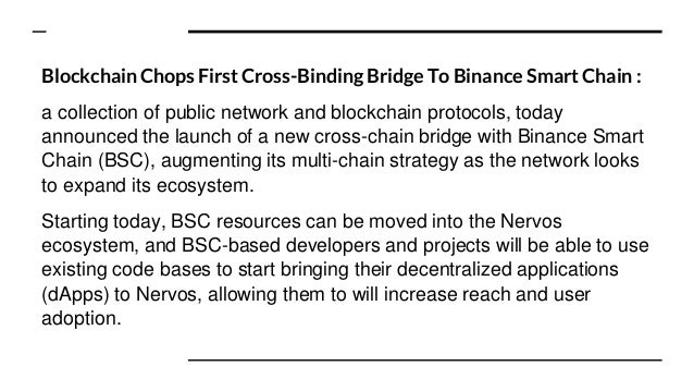 Blockchain Chops First Cross-Binding Bridge To Binance Smart Chain :
a collection of public network and blockchain protocols, today
announced the launch of a new cross-chain bridge with Binance Smart
Chain (BSC), augmenting its multi-chain strategy as the network looks
to expand its ecosystem.
Starting today, BSC resources can be moved into the Nervos
ecosystem, and BSC-based developers and projects will be able to use
existing code bases to start bringing their decentralized applications
(dApps) to Nervos, allowing them to will increase reach and user
adoption.
 