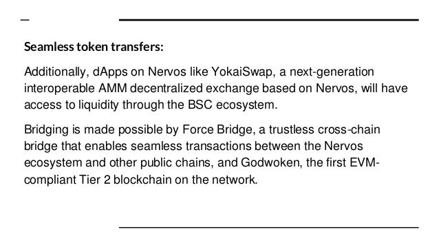 Seamless token transfers:
Additionally, dApps on Nervos like YokaiSwap, a next-generation
interoperable AMM decentralized exchange based on Nervos, will have
access to liquidity through the BSC ecosystem.
Bridging is made possible by Force Bridge, a trustless cross-chain
bridge that enables seamless transactions between the Nervos
ecosystem and other public chains, and Godwoken, the first EVM-
compliant Tier 2 blockchain on the network.
 