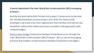 Cosmos implements the inter blockchain communication (IBC) messaging
protocol :
Built by the team behind the Tender mint project, Cosmos aims to become
the ultimate blockchain communication tool. With the Cosmos SDK,
developers can build cross-chain applications that interface with almost any
blockchain without the tedious processes involved in linking projects with
network bridges.
Build a token bridge Connections between blockchains occur through the
Inter-Blockchain Communication (IBC) Protocol . IBC is a secure messaging
protocol that enables communications between blockchains and ledgers.
 